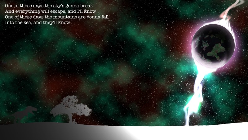 One of these days the sky's gonna break And everything will escape, and I'll know